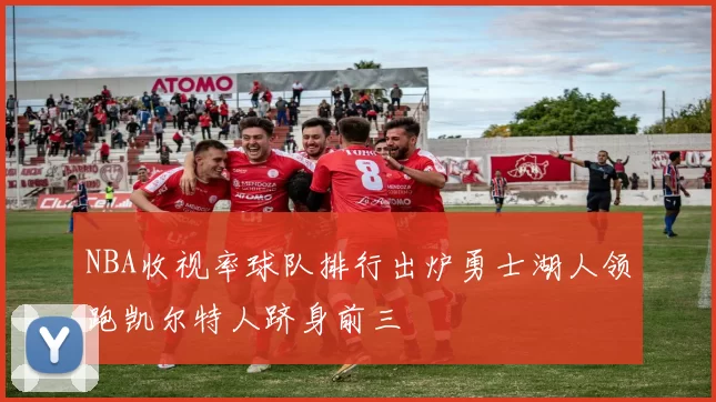 NBA收视率球队排行出炉勇士湖人领跑凯尔特人跻身前三