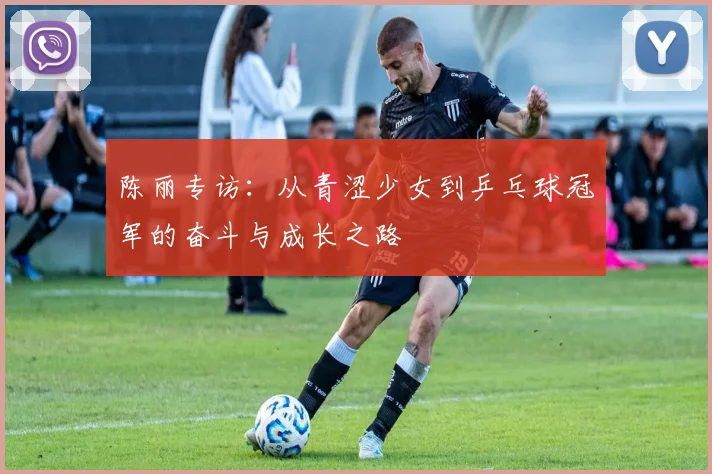 陈丽专访:从青涩少女到乒乓球冠军的奋斗与成长之路