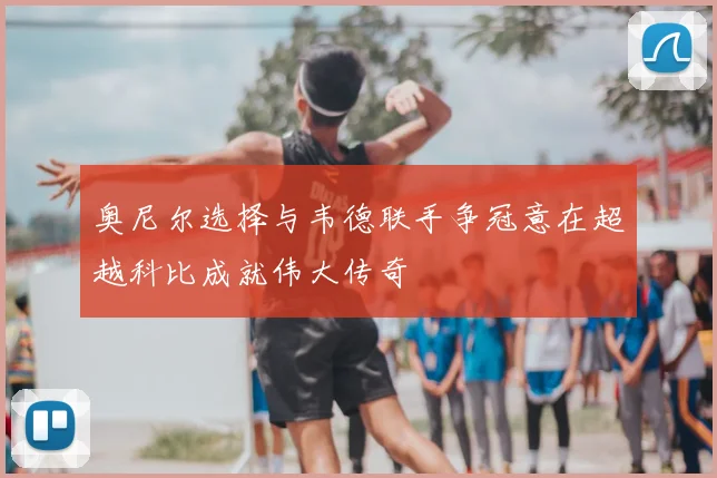 奥尼尔选择与韦德联手争冠意在超越科比成就伟大传奇