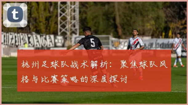 杭州足球队战术解析:聚焦球队风格与比赛策略的深度探讨