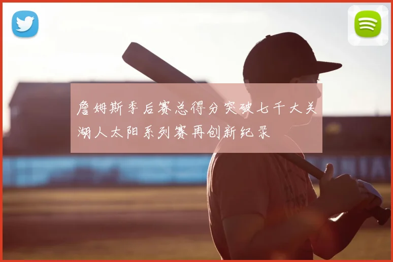 詹姆斯季后赛总得分突破七千大关湖人太阳系列赛再创新纪录