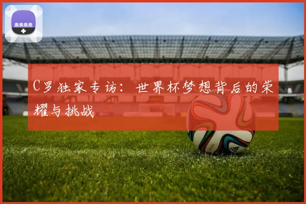 C罗独家专访:世界杯梦想背后的荣耀与挑战