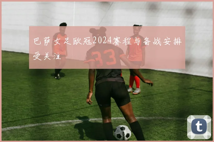 巴萨女足欧冠2024赛程与备战安排受关注