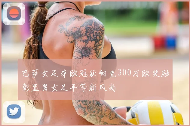 巴萨女足夺欧冠获耐克300万欧奖励彰显男女足平等新风尚