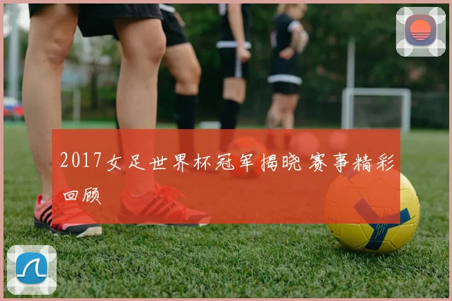 2017女足世界杯冠军揭晓 赛事精彩回顾