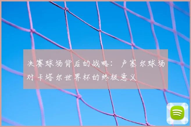 决赛球场背后的战略:卢塞尔球场对卡塔尔世界杯的终极意义