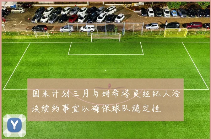 国米计划三月与姆希塔良经纪人洽谈续约事宜以确保球队稳定性