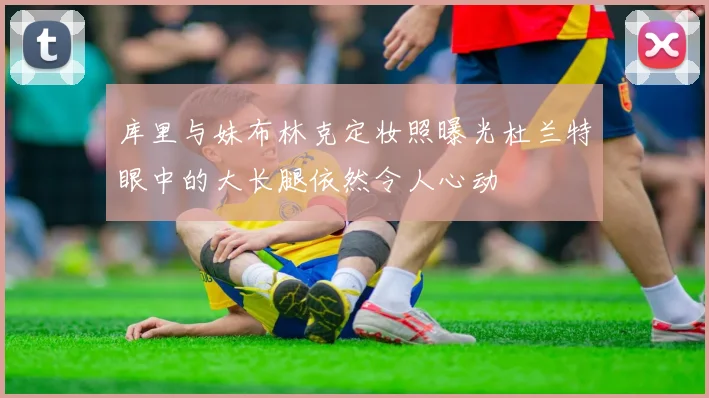 库里与妹布林克定妆照曝光杜兰特眼中的大长腿依然令人心动