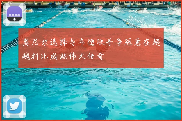奥尼尔选择与韦德联手争冠意在超越科比成就伟大传奇