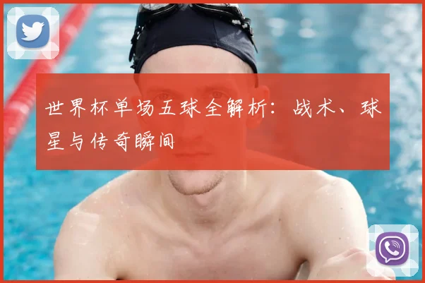 世界杯单场五球全解析:战术、球星与传奇瞬间