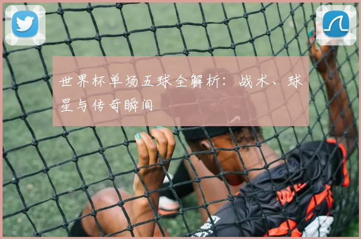世界杯单场五球全解析:战术、球星与传奇瞬间