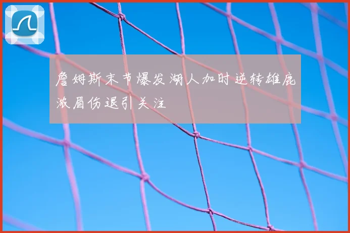 詹姆斯末节爆发湖人加时逆转雄鹿浓眉伤退引关注