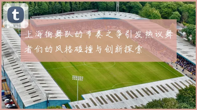 上海街舞队的节奏之争引发热议舞者们的风格碰撞与创新探索