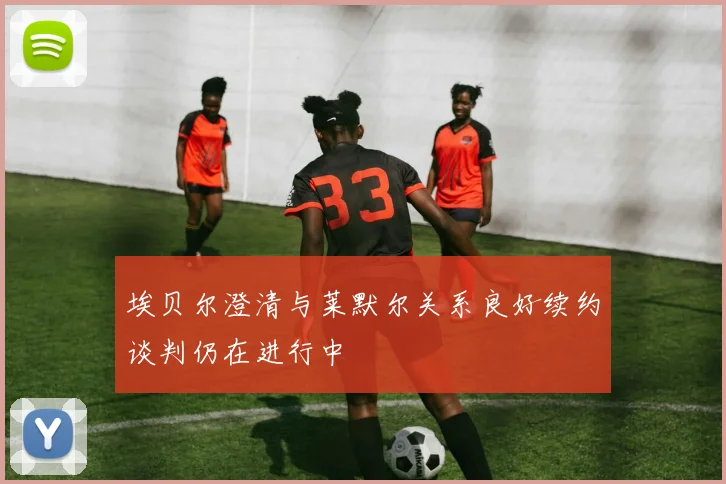埃贝尔澄清与莱默尔关系良好续约谈判仍在进行中