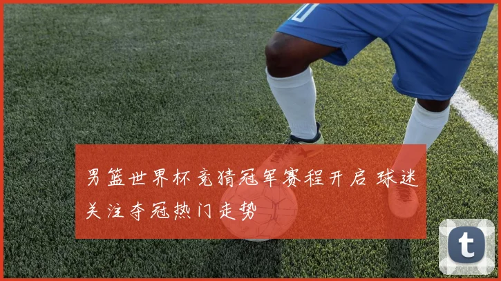 男篮世界杯竞猜冠军赛程开启 球迷关注夺冠热门走势