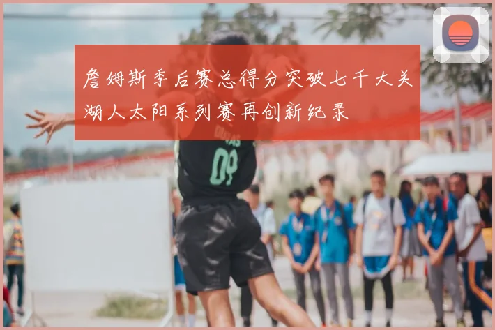 詹姆斯季后赛总得分突破七千大关湖人太阳系列赛再创新纪录
