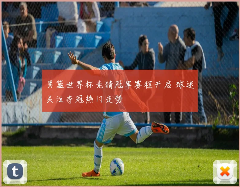 男篮世界杯竞猜冠军赛程开启 球迷关注夺冠热门走势