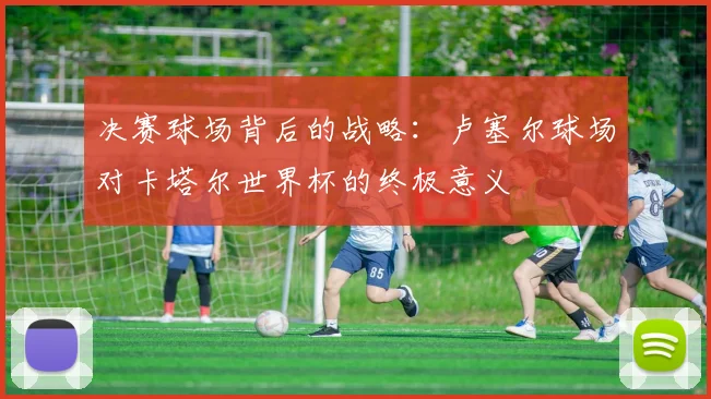 决赛球场背后的战略:卢塞尔球场对卡塔尔世界杯的终极意义