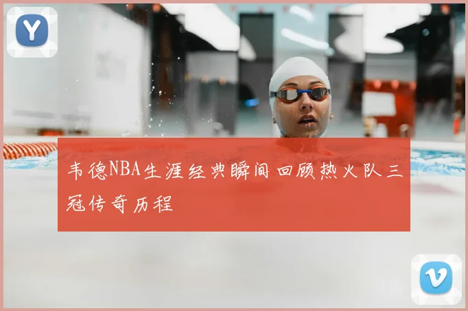 韦德NBA生涯经典瞬间回顾热火队三冠传奇历程