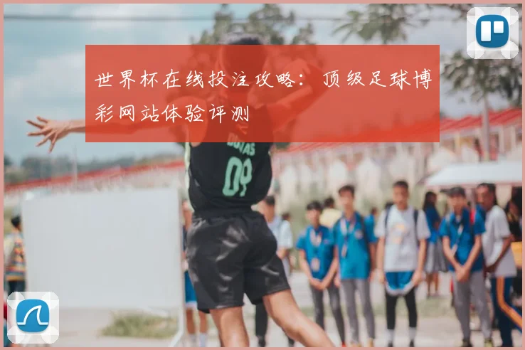 世界杯在线投注攻略:顶级足球博彩网站体验评测