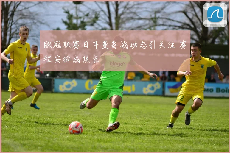 欧冠联赛日耳曼备战动态引关注 赛程安排成焦点