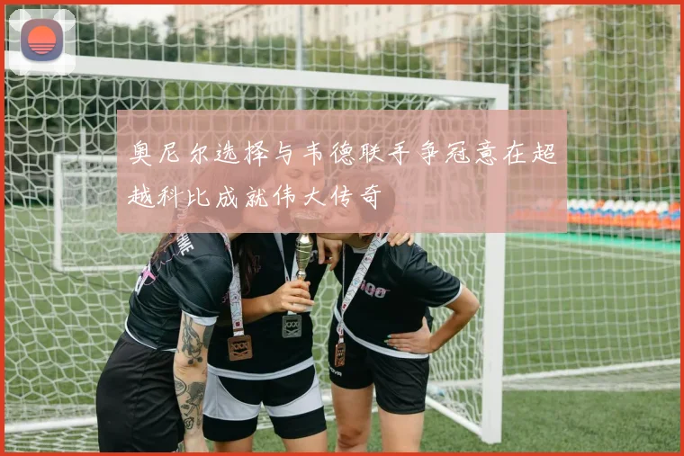 奥尼尔选择与韦德联手争冠意在超越科比成就伟大传奇