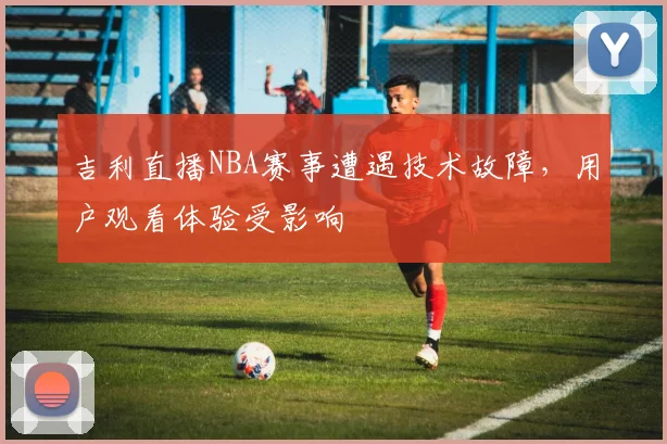 吉利直播NBA赛事遭遇技术故障,用户观看体验受影响