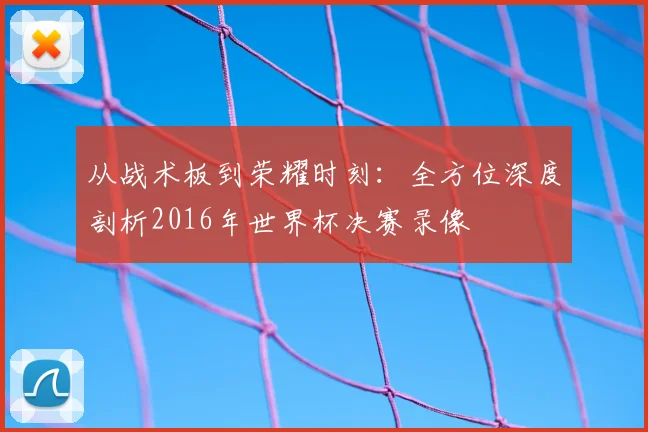 从战术板到荣耀时刻:全方位深度剖析2016年世界杯决赛录像