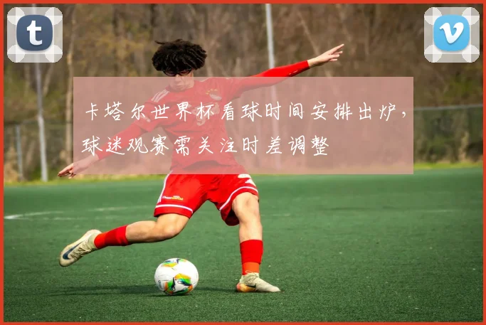卡塔尔世界杯看球时间安排出炉,球迷观赛需关注时差调整