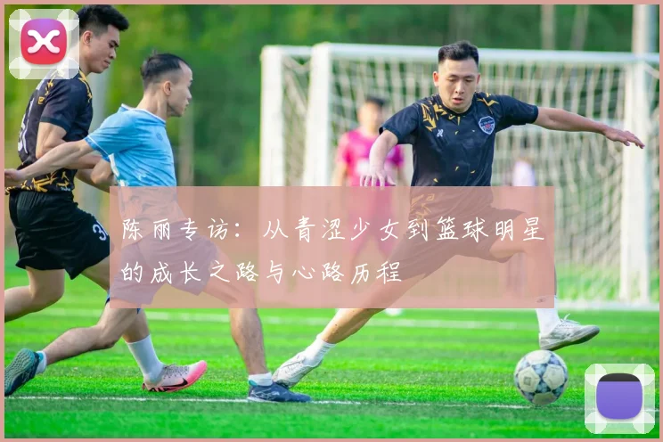 陈丽专访:从青涩少女到篮球明星的成长之路与心路历程