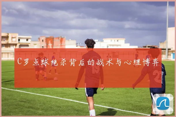 C罗点球绝杀背后的战术与心理博弈