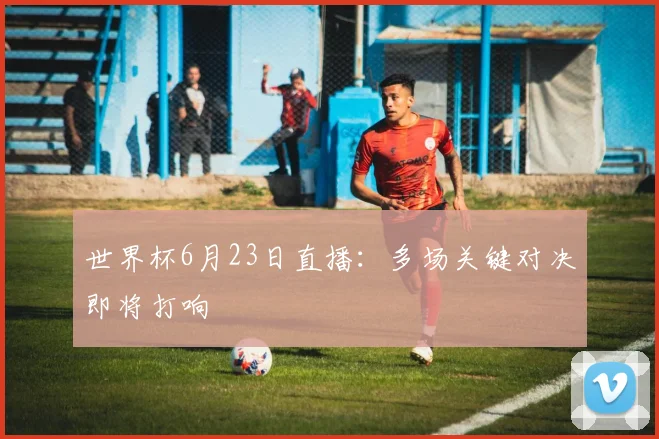 世界杯6月23日直播:多场关键对决即将打响