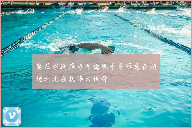 奥尼尔选择与韦德联手争冠意在超越科比成就伟大传奇