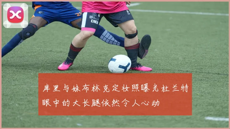 库里与妹布林克定妆照曝光杜兰特眼中的大长腿依然令人心动
