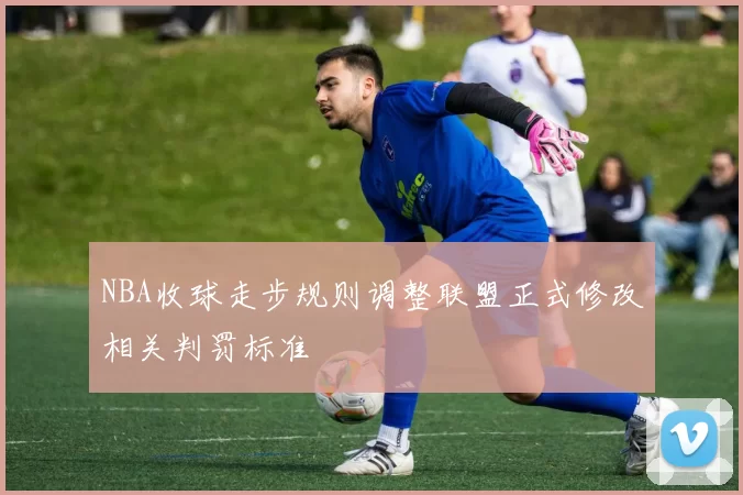 NBA收球走步规则调整联盟正式修改相关判罚标准