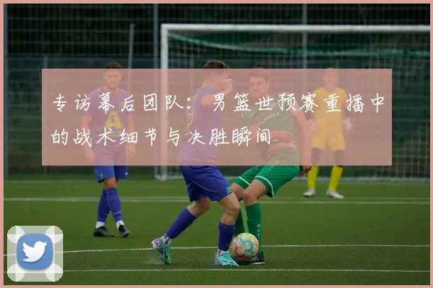 专访幕后团队：男篮世预赛重播中的战术细节与决胜瞬间