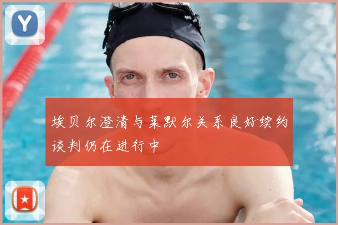 埃贝尔澄清与莱默尔关系良好续约谈判仍在进行中