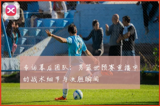 专访幕后团队:男篮世预赛重播中的战术细节与决胜瞬间
