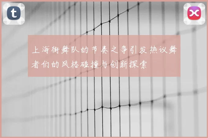 上海街舞队的节奏之争引发热议舞者们的风格碰撞与创新探索