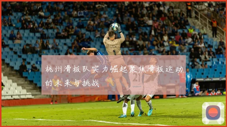杭州滑板队实力崛起聚焦滑板运动的未来与挑战
